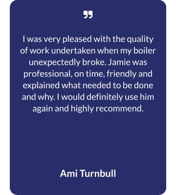   I was very pleased with the quality of work undertaken when my boiler unexpectedly broke. Jamie was professional, on time, friendly and explained what needed to be done and why. I would definitely use him again and highly recommend.  Ami Turnbull