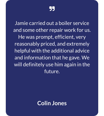   Jamie carried out a boiler service and some other repair work for us. He was prompt, efficient, very reasonably priced, and extremely helpful with the additional advice and information that he gave. We will definitely use him again in the future.  Colin Jones
