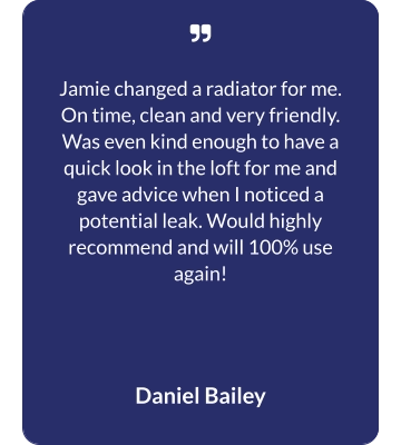   Jamie changed a radiator for me. On time, clean and very friendly. Was even kind enough to have a quick look in the loft for me and gave advice when I noticed a potential leak. Would highly recommend and will 100% use again! Daniel Bailey