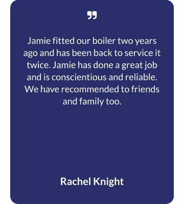   Jamie fitted our boiler two years ago and has been back to service it twice. Jamie has done a great job and is conscientious and reliable. We have recommended to friends and family too. Rachel Knight