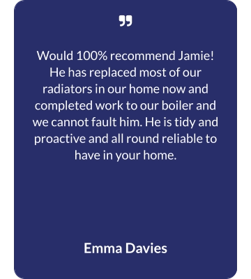   Would 100% recommend Jamie! He has replaced most of our radiators in our home now and completed work to our boiler and we cannot fault him. He is tidy and proactive and all round reliable to have in your home.  Emma Davies